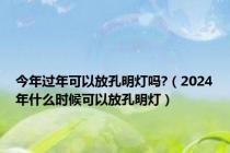 今年过年可以放孔明灯吗?（2024年什么时候可以放孔明灯）