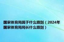 国家体育局属于什么级别（2024年国家体育局局长什么级别）