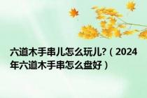 六道木手串儿怎么玩儿?（2024年六道木手串怎么盘好）