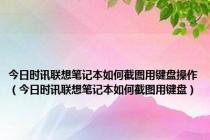 今日时讯联想笔记本如何截图用键盘操作（今日时讯联想笔记本如何截图用键盘）