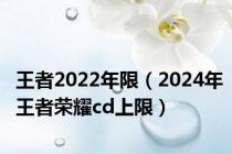 王者2022年限（2024年王者荣耀cd上限）