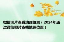 微信照片查看地理位置（2024年通过微信照片查找地理位置）