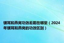 银耳和燕窝功效差距在哪里（2024年银耳和燕窝的功效区别）