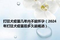 打狂犬疫苗几年内不能怀孕（2024年打狂犬疫苗后多久能喝酒）