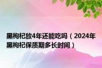 黑枸杞放4年还能吃吗（2024年黑枸杞保质期多长时间）