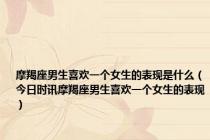 摩羯座男生喜欢一个女生的表现是什么（今日时讯摩羯座男生喜欢一个女生的表现）