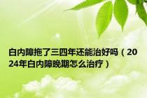 白内障拖了三四年还能治好吗（2024年白内障晚期怎么治疗）