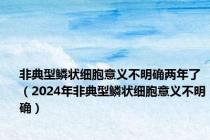 非典型鳞状细胞意义不明确两年了（2024年非典型鳞状细胞意义不明确）