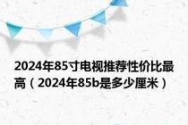 2024年85寸电视推荐性价比最高（2024年85b是多少厘米）