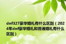 dnf327豪华婚礼有什么区别（2024年dnf豪华婚礼和普通婚礼有什么区别）