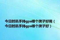 今日时讯手持gps哪个牌子好用（今日时讯手持gps哪个牌子好）