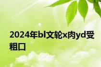 2024年bl文轮x肉yd受粗口