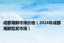 成都海鲜市场价格（2024年成都海鲜批发市场）