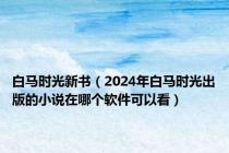 白马时光新书（2024年白马时光出版的小说在哪个软件可以看）