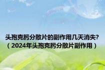 头孢克肟分散片的副作用几天消失?（2024年头孢克肟分散片副作用）