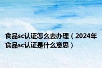 食品sc认证怎么去办理（2024年食品sc认证是什么意思）