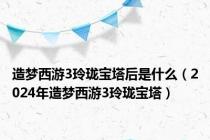 造梦西游3玲珑宝塔后是什么（2024年造梦西游3玲珑宝塔）