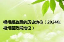 福州船政局的历史地位（2024年福州船政局地位）