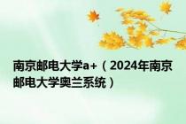 南京邮电大学a+（2024年南京邮电大学奥兰系统）