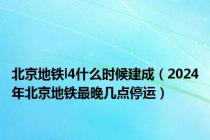 北京地铁l4什么时候建成（2024年北京地铁最晚几点停运）