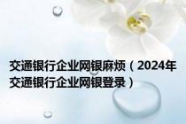 交通银行企业网银麻烦（2024年交通银行企业网银登录）