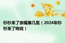 杉杉来了亲嘴第几集（2024年杉杉来了吻戏）