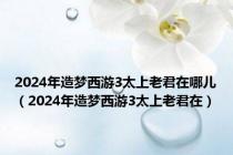 2024年造梦西游3太上老君在哪儿（2024年造梦西游3太上老君在）