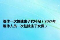 退休一次性独生子女补贴（2024年退休人员一次性独生子女费）