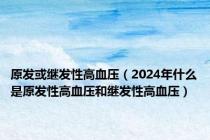 原发或继发性高血压（2024年什么是原发性高血压和继发性高血压）