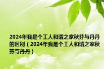 2024年我是个工人和谐之家秋芬与丹丹的区别（2024年我是个工人和谐之家秋芬与丹丹）