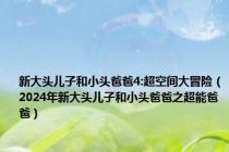 新大头儿子和小头爸爸4:超空间大冒险（2024年新大头儿子和小头爸爸之超能爸爸）