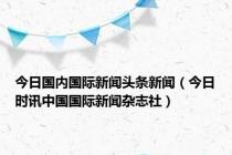 今日国内国际新闻头条新闻（今日时讯中国国际新闻杂志社）