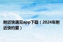 附近快遇见app下载（2024年附近快约爱）