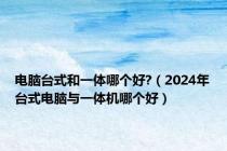 电脑台式和一体哪个好?（2024年台式电脑与一体机哪个好）