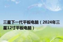 三星下一代平板电脑（2024年三星12寸平板电脑）