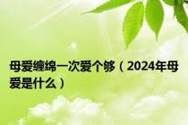 母爱缠绵一次爱个够（2024年母爱是什么）