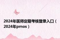 2024年医师定期考核登录入口（2024年pmos）