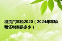 租赁汽车税2020（2024年车辆租赁税率是多少）