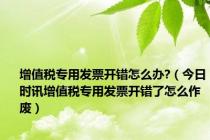 增值税专用发票开错怎么办?（今日时讯增值税专用发票开错了怎么作废）