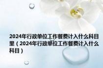 2024年行政单位工作餐费计入什么科目里（2024年行政单位工作餐费计入什么科目）