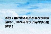 冻饺子用冷水还是热水要在水中放盐吗?（2024年冻饺子用冷水还是热水）