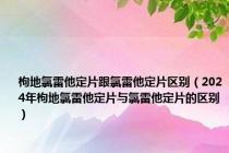 枸地氯雷他定片跟氯雷他定片区别（2024年枸地氯雷他定片与氯雷他定片的区别）