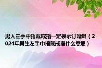 男人左手中指戴戒指一定表示订婚吗（2024年男生左手中指戴戒指什么意思）