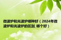 微波炉和光波炉哪种好（2024年微波炉和光波炉的区别_哪个好）