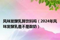 风味发酵乳算饮料吗（2024年风味发酵乳是不是酸奶）