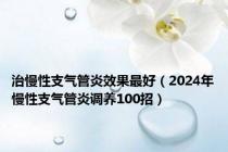 治慢性支气管炎效果最好（2024年慢性支气管炎调养100招）