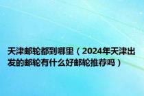 天津邮轮都到哪里（2024年天津出发的邮轮有什么好邮轮推荐吗）