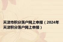 天津市积分落户网上申报（2024年天津积分落户网上申报）