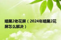 暗黑2老花屏（2024年暗黑2花屏怎么解决）