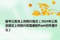 报考公务员上传照片格式（2024年公务员报名上传照片时需要的flash控件是什么）